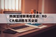 乐鱼体育下载-韩国篮球联赛收官战：KGC大幅战胜东方企业
