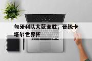 乐鱼app下载页-匈牙利队大获全胜，晋级卡塔尔世界杯