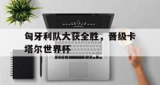 乐鱼app下载页-匈牙利队大获全胜，晋级卡塔尔世界杯