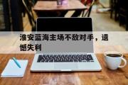 乐鱼app下载页-淮安蓝海主场不敌对手，遗憾失利