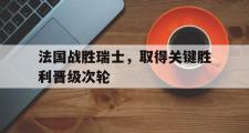 乐鱼-法国战胜瑞士，取得关键胜利晋级次轮