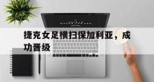 乐鱼-捷克女足横扫保加利亚，成功晋级