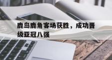乐鱼体育APP-鹿岛鹿角客场获胜，成功晋级亚冠八强