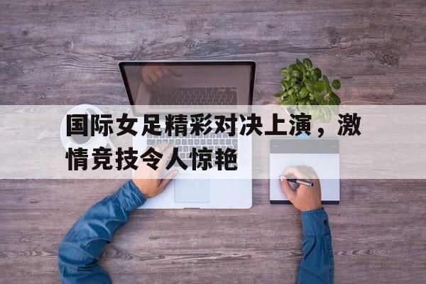 国际女足精彩对决上演，激情竞技令人惊艳